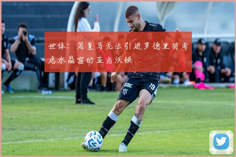 世体：若皇马无法引进罗德里将考虑水晶宫的亚当沃顿
