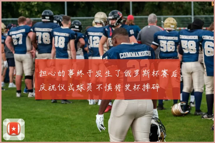 担心的事终于发生了俄罗斯杯赛后庆祝仪式球员不慎将奖杯摔碎