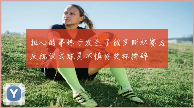 担心的事终于发生了俄罗斯杯赛后庆祝仪式球员不慎将奖杯摔碎