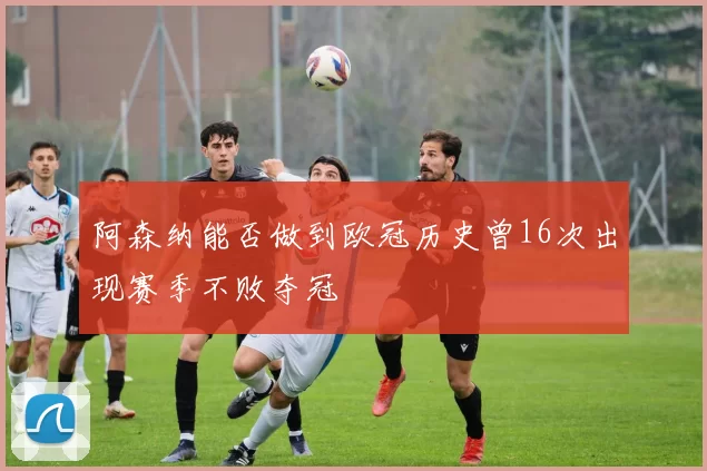 阿森纳能否做到欧冠历史曾16次出现赛季不败夺冠