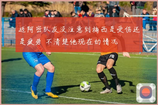 迈阿密队友没注意到梅西是受伤还是疲劳 不清楚他现在的情况