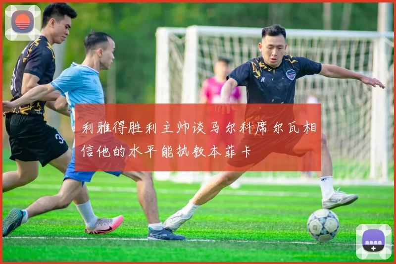 利雅得胜利主帅谈马尔科席尔瓦相信他的水平能执教本菲卡